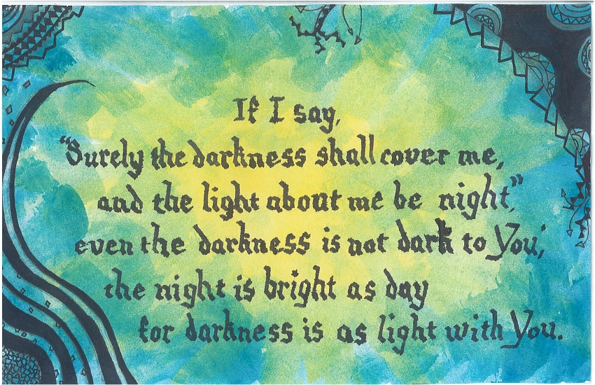 If I say, "Surely the darkness shall cover me, and the light about me be night," even the darkness is not dark to You; the night is bright as day for darkness is as light with You.