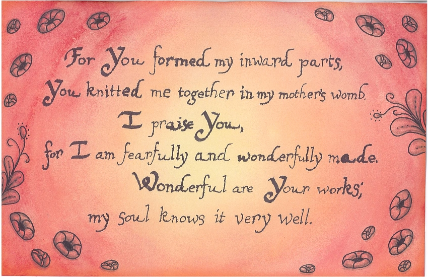 For You formed my inward parts, You knitted me together in my mother's womb. I praise You, for I am fearfully and wonderfully made. Wonderful are Your works; my soul knows it very well.