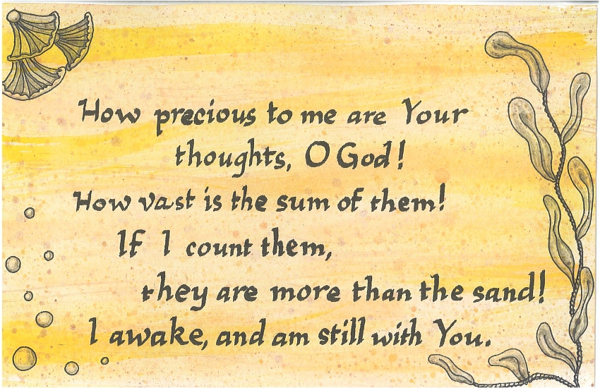 How Precious to me are Your thoughts, O God! How vast is the sum of them! If I count them, they are more than the sand! I awake, and am still with You.
