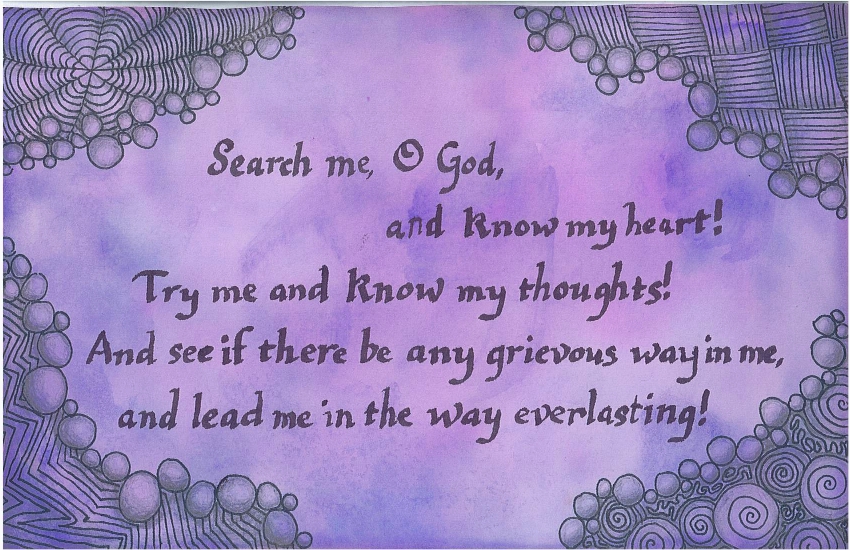 Search me, O God, and know my heart! Try me and know my thoughts! And see if there be any grievous way in me, and lead me in the way everlasting!