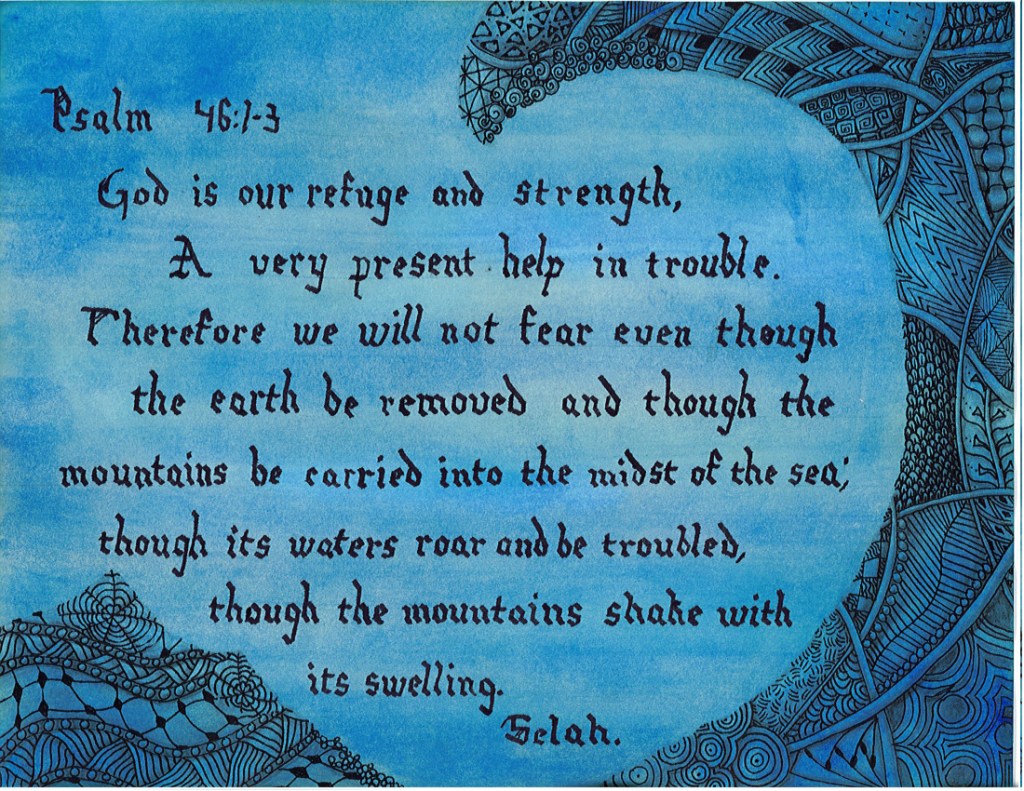 Psalm 46:1-3
God is our refuge and strength, a very present help in trouble.
Therefore we will not fear even though the earth be removed and though the mountains be carried into the midst of the sea; though its waters roar and be troubled, though the mountains shake with its swelling. 