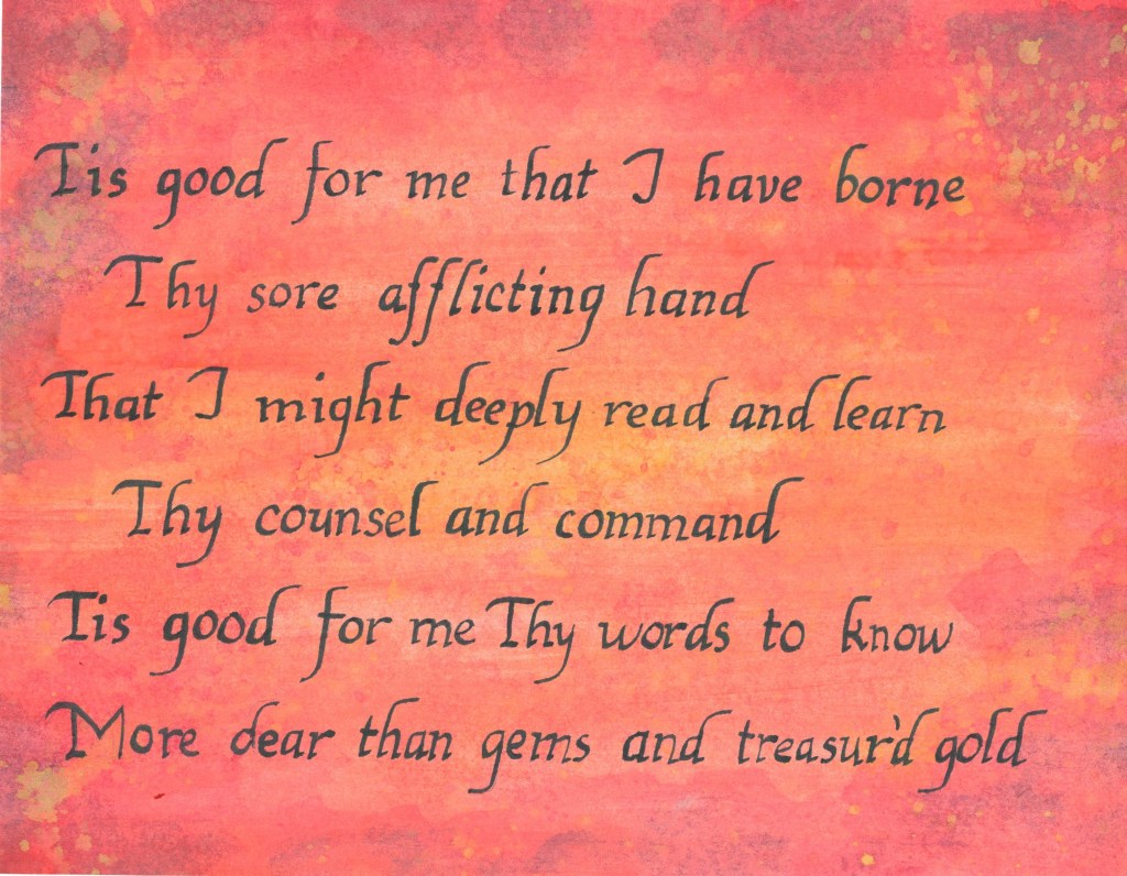 Tis good for me that I have borne
Thy sore afflicting hand
That I might deaply read learn
Thy counsel and command
Tis good for me Thy words to know
More dear than gems and treasur'd gold.